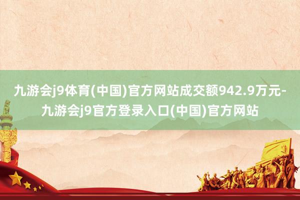 九游会j9体育(中国)官方网站成交额942.9万元-九游会j9官方登录入口(中国)官方网站