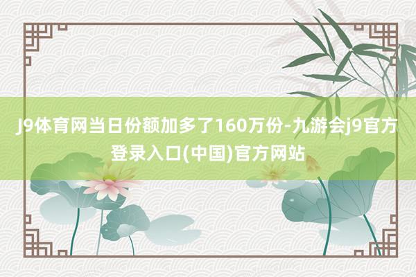 J9体育网当日份额加多了160万份-九游会j9官方登录入口(中国)官方网站