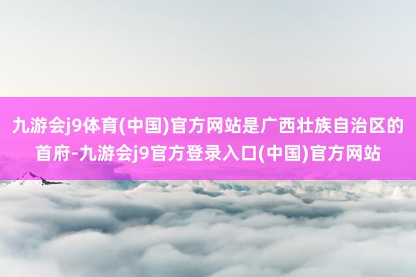 九游会j9体育(中国)官方网站是广西壮族自治区的首府-九游会j9官方登录入口(中国)官方网站