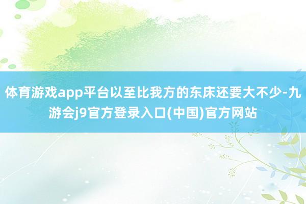 体育游戏app平台以至比我方的东床还要大不少-九游会j9官方登录入口(中国)官方网站