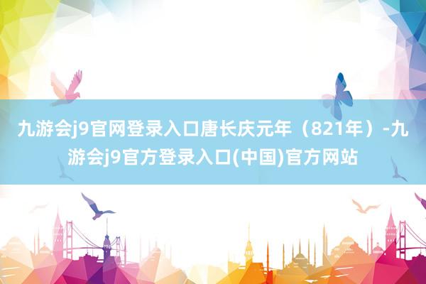 九游会j9官网登录入口唐长庆元年（821年）-九游会j9官方登录入口(中国)官方网站