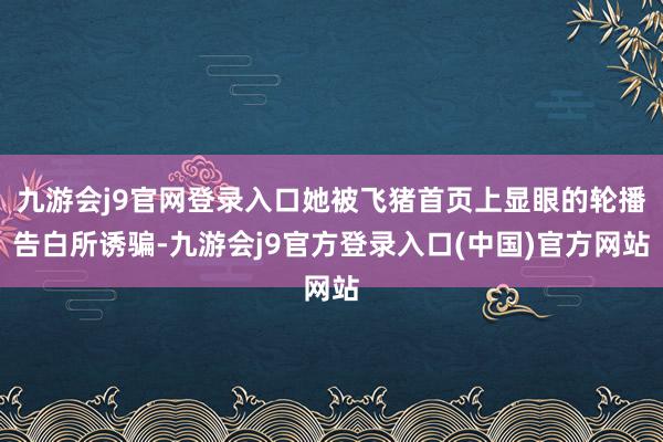 九游会j9官网登录入口她被飞猪首页上显眼的轮播告白所诱骗-九游会j9官方登录入口(中国)官方网站