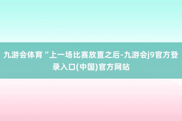 九游会体育“上一场比赛放置之后-九游会j9官方登录入口(中国)官方网站