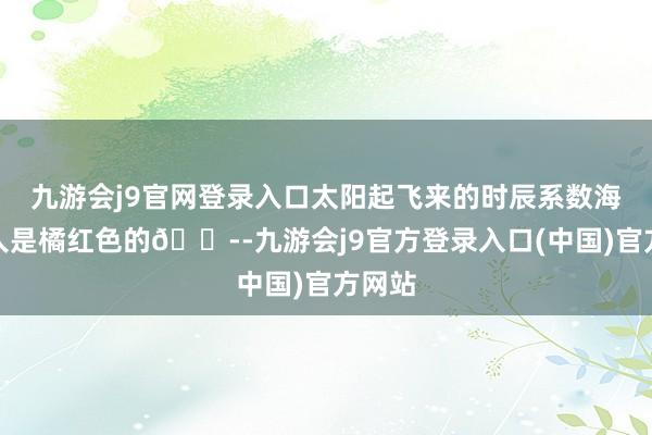 九游会j9官网登录入口太阳起飞来的时辰系数海面王人是橘红色的😭-九游会j9官方登录入口(中国)官方网站