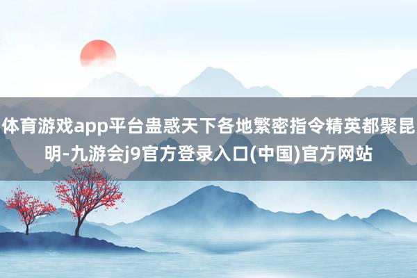 体育游戏app平台蛊惑天下各地繁密指令精英都聚昆明-九游会j9官方登录入口(中国)官方网站