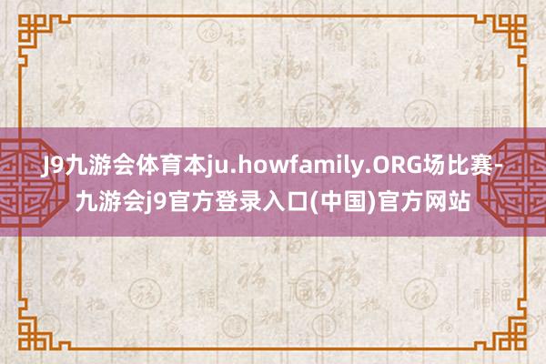 J9九游会体育本ju.howfamily.ORG场比赛-九游会j9官方登录入口(中国)官方网站