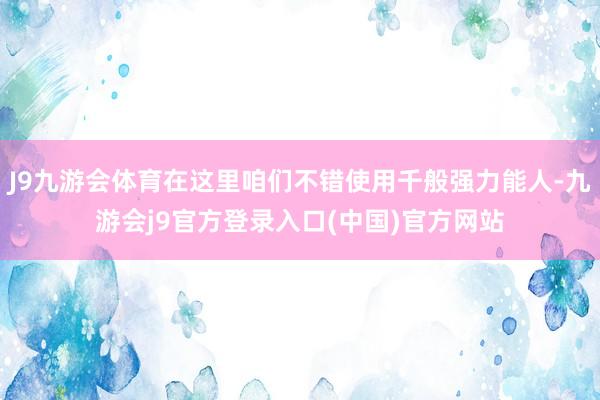 J9九游会体育在这里咱们不错使用千般强力能人-九游会j9官方登录入口(中国)官方网站