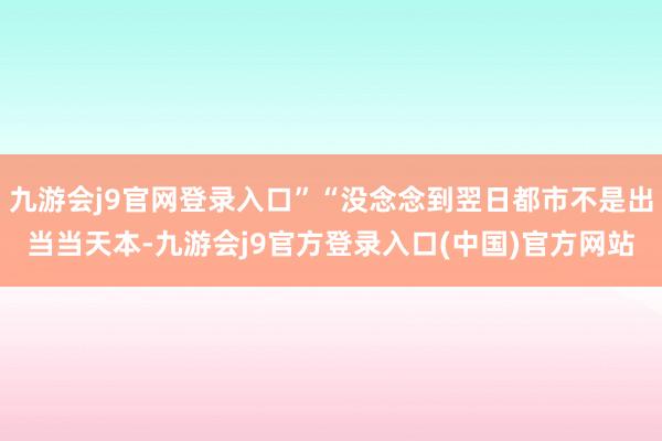 九游会j9官网登录入口”“没念念到翌日都市不是出当当天本-九游会j9官方登录入口(中国)官方网站