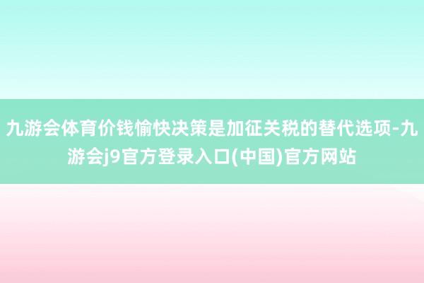 九游会体育价钱愉快决策是加征关税的替代选项-九游会j9官方登录入口(中国)官方网站