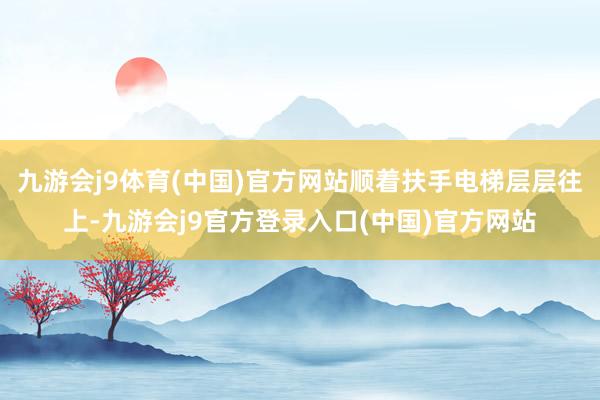 九游会j9体育(中国)官方网站顺着扶手电梯层层往上-九游会j9官方登录入口(中国)官方网站