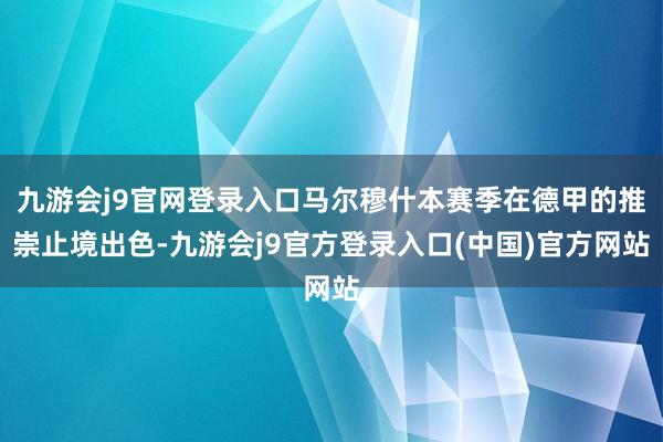 九游会j9官网登录入口马尔穆什本赛季在德甲的推崇止境出色-九游会j9官方登录入口(中国)官方网站