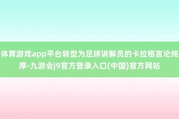 体育游戏app平台转型为足球讲解员的卡拉格言论纯厚-九游会j9官方登录入口(中国)官方网站