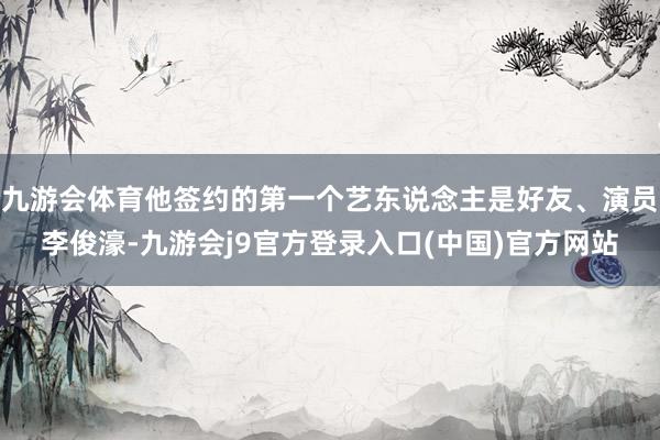 九游会体育他签约的第一个艺东说念主是好友、演员李俊濠-九游会j9官方登录入口(中国)官方网站