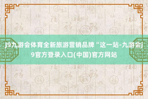 J9九游会体育全新旅游营销品牌“这一站-九游会j9官方登录入口(中国)官方网站