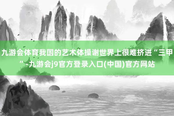 九游会体育我国的艺术体操谢世界上很难挤进“三甲”-九游会j9官方登录入口(中国)官方网站