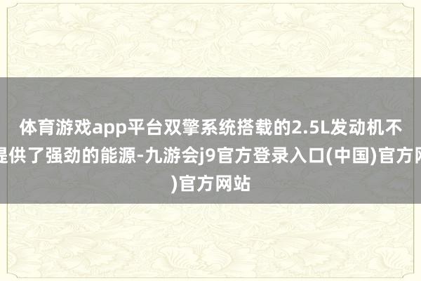 体育游戏app平台双擎系统搭载的2.5L发动机不仅提供了强劲的能源-九游会j9官方登录入口(中国)官方网站