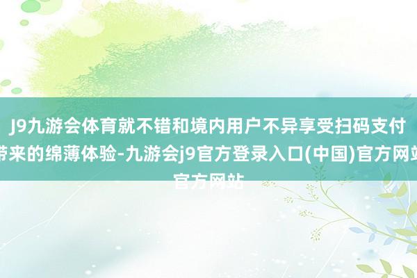 J9九游会体育就不错和境内用户不异享受扫码支付带来的绵薄体验-九游会j9官方登录入口(中国)官方网站